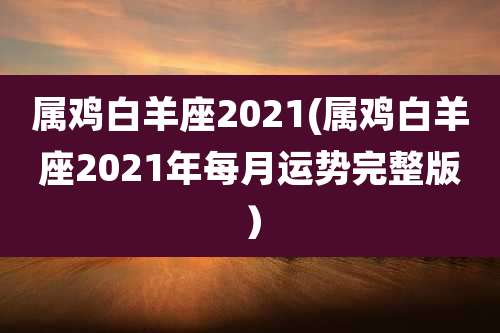 属鸡白羊座2021(属鸡白羊座2021年每月运势完整版)