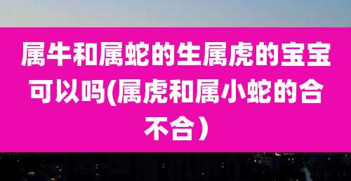 属牛和属蛇的生属虎的宝宝可以吗(属虎和属小蛇的合不合)