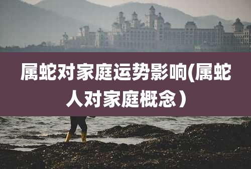 属蛇对家庭运势影响(属蛇人对家庭概念)