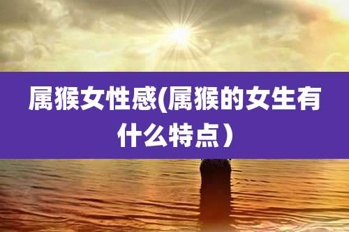 属猴女性感(属猴的女生有什么特点)