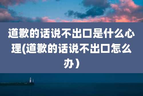 道歉的话说不出口是什么心理(道歉的话说不出口怎么办)