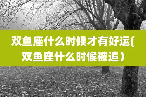 双鱼座什么时候才有好运(双鱼座什么时候被追)