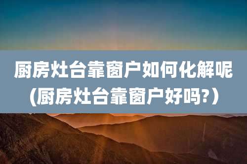 厨房灶台靠窗户如何化解呢(厨房灶台靠窗户好吗?）