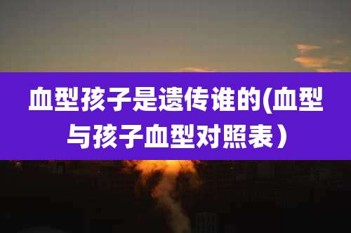 血型孩子是遗传谁的(血型与孩子血型对照表)