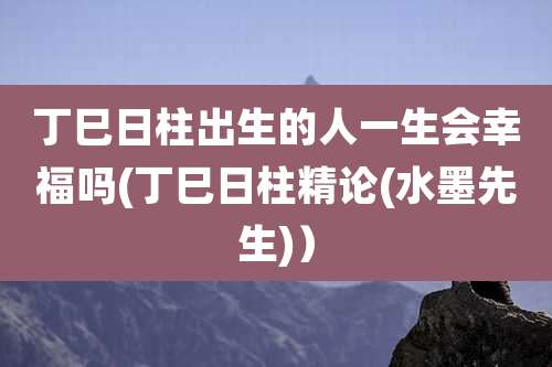 丁巳日柱出生的人一生会幸福吗(丁巳日柱精论(水墨先生)）