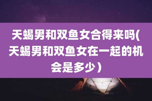 天蝎男和双鱼女合得来吗(天蝎男和双鱼女在一起的机会是多少)