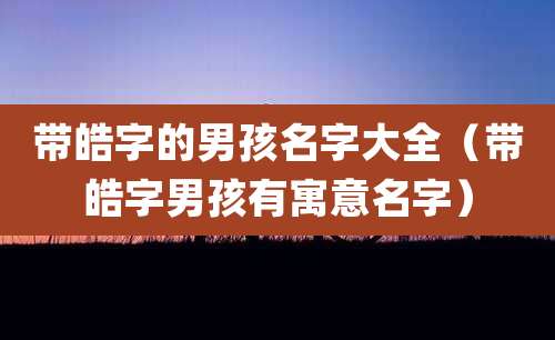 带皓字的男孩名字大全（带皓字男孩有寓意名字）