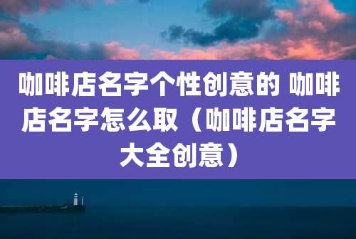 咖啡店名字个性创意的 咖啡店名字怎么取（咖啡店名字大全创意）