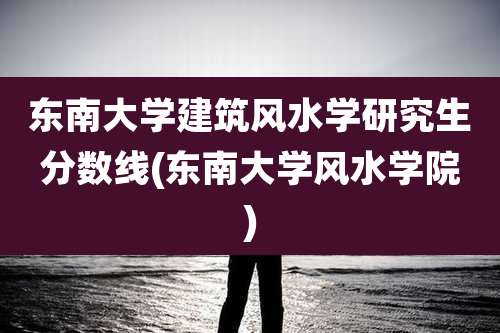 东南大学建筑风水学研究生分数线(东南大学风水学院)