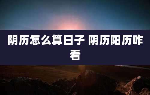 阴历怎么算日子 阴历阳历咋看