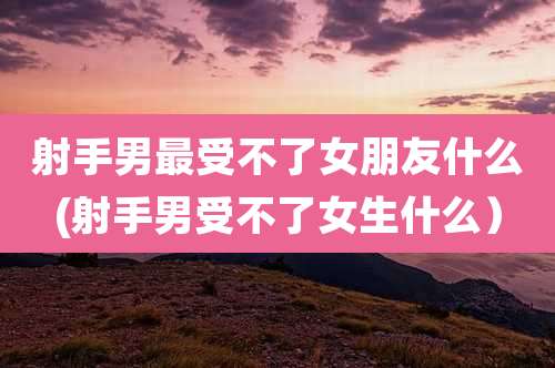 射手男最受不了女朋友什么(射手男受不了女生什么）