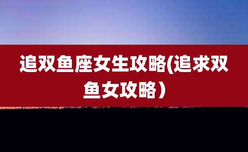 追双鱼座女生攻略(追求双鱼女攻略）
