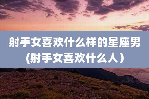 射手女喜欢什么样的星座男(射手女喜欢什么人)