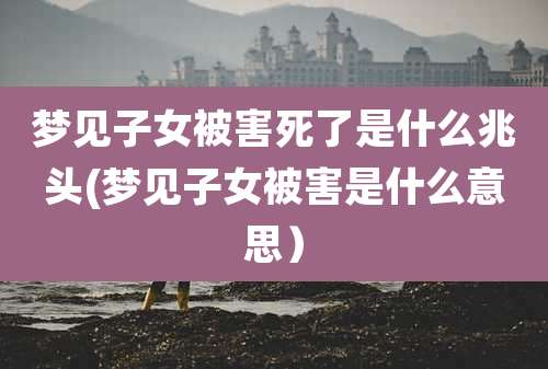 梦见子女被害死了是什么兆头(梦见子女被害是什么意思）