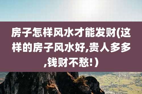 房子怎样风水才能发财(这样的房子风水好,贵人多多,钱财不愁!）