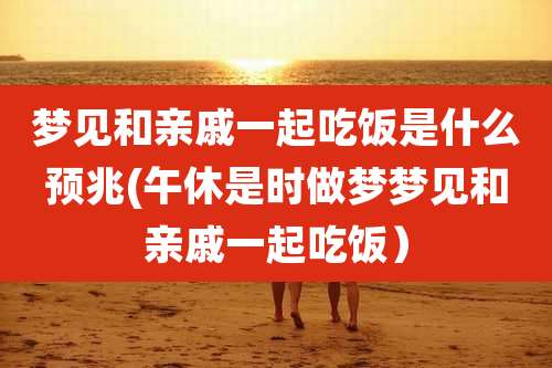 梦见和亲戚一起吃饭是什么预兆(午休是时做梦梦见和亲戚一起吃饭）