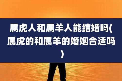 属虎人和属羊人能结婚吗(属虎的和属羊的婚姻合适吗）