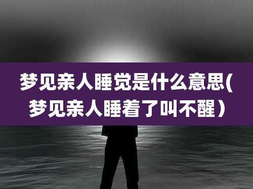 梦见亲人睡觉是什么意思(梦见亲人睡着了叫不醒）