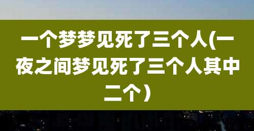 一个梦梦见死了三个人(一夜之间梦见死了三个人其中二个）