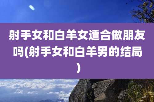 射手女和白羊女适合做朋友吗(射手女和白羊男的结局）
