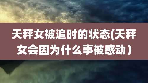 天秤女被追时的状态(天秤女会因为什么事被感动）