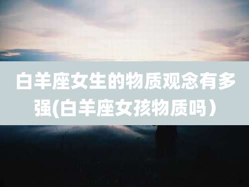 白羊座女生的物质观念有多强(白羊座女孩物质吗）