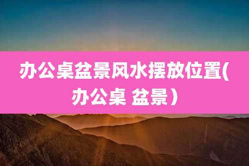 办公桌盆景风水摆放位置(办公桌 盆景）