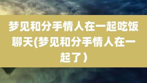 梦见和分手情人在一起吃饭聊天(梦见和分手情人在一起了)