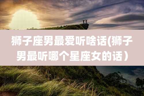 狮子座男最爱听啥话(狮子男最听哪个星座女的话）