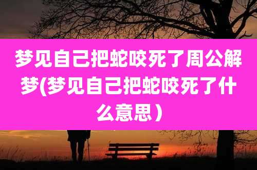 梦见自己把蛇咬死了周公解梦(梦见自己把蛇咬死了什么意思)