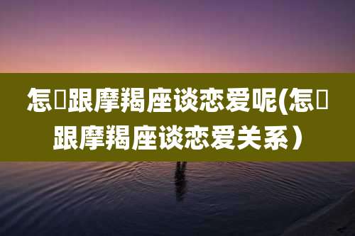 怎麼跟摩羯座谈恋爱呢(怎麼跟摩羯座谈恋爱关系）