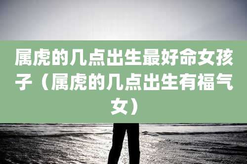 属虎的几点出生最好命女孩子（属虎的几点出生有福气女）