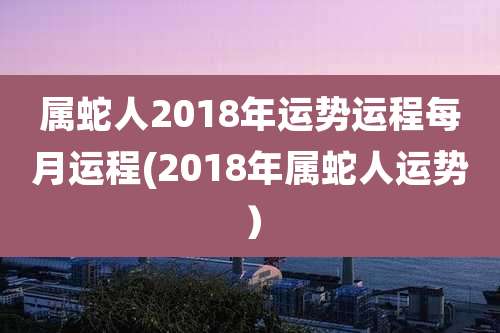 属蛇人2018年运势运程每月运程(2018年属蛇人运势）