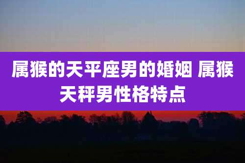 属猴的天平座男的婚姻 属猴天秤男性格特点