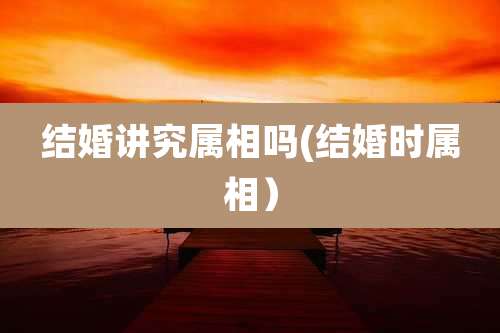 结婚讲究属相吗(结婚时属相)