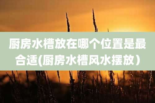 厨房水槽放在哪个位置是最合适(厨房水槽风水摆放）