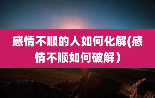 感情不顺的人如何化解(感情不顺如何破解)
