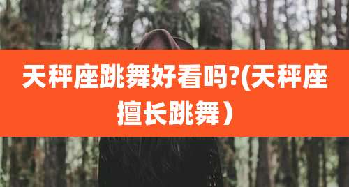 天秤座跳舞好看吗?(天秤座擅长跳舞）