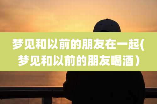 梦见和以前的朋友在一起(梦见和以前的朋友喝酒)