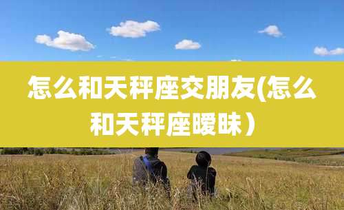 怎么和天秤座交朋友(怎么和天秤座暧昧)