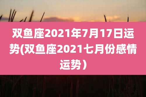 双鱼座2021年7月17日运势(双鱼座2021七月份感情运势)