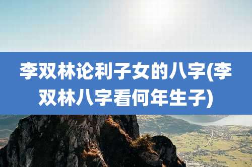李双林论利子女的八字(李双林八字看何年生子)