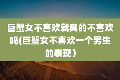 巨蟹女不喜欢就真的不喜欢吗(巨蟹女不喜欢一个男生的表现)