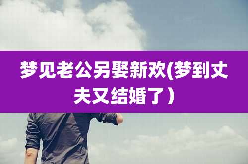 梦见老公另娶新欢(梦到丈夫又结婚了)