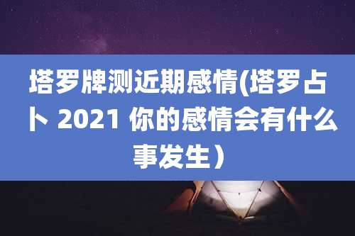 塔罗牌测近期感情(塔罗占卜 2021 你的感情会有什么事发生）