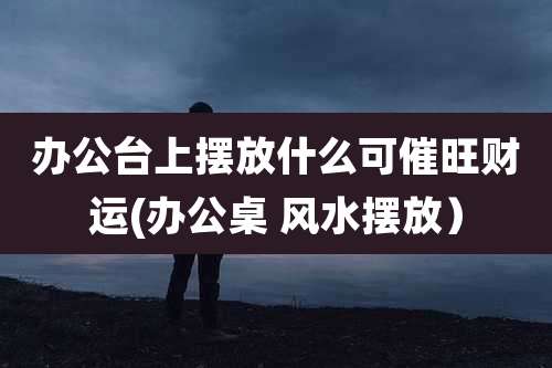 办公台上摆放什么可催旺财运(办公桌 风水摆放)