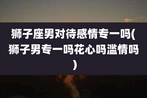 狮子座男对待感情专一吗(狮子男专一吗花心吗滥情吗)