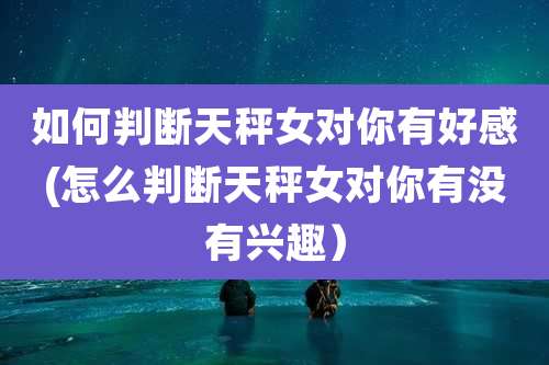 如何判断天秤女对你有好感(怎么判断天秤女对你有没有兴趣)