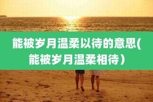 能被岁月温柔以待的意思(能被岁月温柔相待）