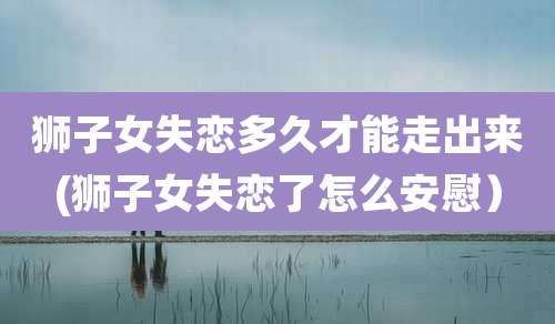 狮子女失恋多久才能走出来(狮子女失恋了怎么安慰)